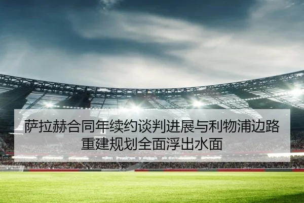 萨拉赫合同年续约谈判进展与利物浦边路重建规划全面浮出水面 - LEJINGSPORTS